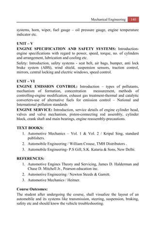 Mechanical Engineering 140
systems, horn, wiper, fuel gauge – oil pressure gauge, engine temperature
indicator etc.
UNIT – V
ENGINE SPECIFICATION AND SAFETY SYSTEMS: Introduction-
engine specifications with regard to power, speed, torque, no. of cylinders
and arrangement, lubrication and cooling etc.
Safety: Introduction, safety systems - seat belt, air bags, bumper, anti lock
brake system (ABS), wind shield, suspension sensors, traction control,
mirrors, central locking and electric windows, speed control.
UNIT – VI
ENGINE EMISSION CONTROL: Introduction – types of pollutants,
mechanism of formation, concentration measurement, methods of
controlling-engine modification, exhaust gas treatment-thermal and catalytic
converters-use of alternative fuels for emission control – National and
International pollution standards
ENGINE SERVICE: Introduction, service details of engine cylinder head,
valves and valve mechanism, piston-connecting rod assembly, cylinder
block, crank shaft and main bearings, engine reassembly-precautions.
TEXT BOOKS:
1. Automotive Mechanics – Vol. 1 & Vol. 2 / Kripal Sing, standard
publishers.
2. Automobile Engineering / William Crouse, TMH Distributors .
3. Automobile Engineering- P.S Gill, S.K. Kataria & Sons, New Delhi.
REFERENCES:
1. Automotive Engines Theory and Servicing, James D. Halderman and
Chase D. Mitchell Jr., Pearson education inc.
2. Automotive Engineering / Newton Steeds & Garrett.
3. Automotive Mechanics / Heitner.
Course Outcomes:
The student after undergoing the course, shall visualize the layout of an
automobile and its systems like transmission, steering, suspension, braking,
safety etc and should know the vehicle troubleshooting.
 