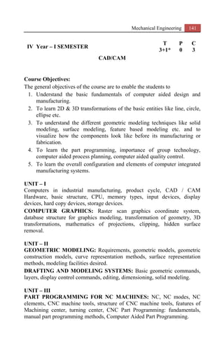 Mechanical Engineering 141
IV Year – I SEMESTER
T P C
3+1* 0 3
CAD/CAM
Course Objectives:
The general objectives of the course are to enable the students to
1. Understand the basic fundamentals of computer aided design and
manufacturing.
2. To learn 2D & 3D transformations of the basic entities like line, circle,
ellipse etc.
3. To understand the different geometric modeling techniques like solid
modeling, surface modeling, feature based modeling etc. and to
visualize how the components look like before its manufacturing or
fabrication.
4. To learn the part programming, importance of group technology,
computer aided process planning, computer aided quality control.
5. To learn the overall configuration and elements of computer integrated
manufacturing systems.
UNIT – I
Computers in industrial manufacturing, product cycle, CAD / CAM
Hardware, basic structure, CPU, memory types, input devices, display
devices, hard copy devices, storage devices.
COMPUTER GRAPHICS: Raster scan graphics coordinate system,
database structure for graphics modeling, transformation of geometry, 3D
transformations, mathematics of projections, clipping, hidden surface
removal.
UNIT – II
GEOMETRIC MODELING: Requirements, geometric models, geometric
construction models, curve representation methods, surface representation
methods, modeling facilities desired.
DRAFTING AND MODELING SYSTEMS: Basic geometric commands,
layers, display control commands, editing, dimensioning, solid modeling.
UNIT – III
PART PROGRAMMING FOR NC MACHINES: NC, NC modes, NC
elements, CNC machine tools, structure of CNC machine tools, features of
Machining center, turning center, CNC Part Programming: fundamentals,
manual part programming methods, Computer Aided Part Programming.
 