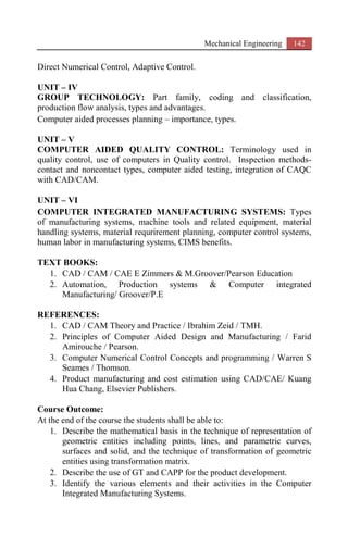 Mechanical Engineering 142
Direct Numerical Control, Adaptive Control.
UNIT – IV
GROUP TECHNOLOGY: Part family, coding and classification,
production flow analysis, types and advantages.
Computer aided processes planning – importance, types.
UNIT – V
COMPUTER AIDED QUALITY CONTROL: Terminology used in
quality control, use of computers in Quality control. Inspection methods-
contact and noncontact types, computer aided testing, integration of CAQC
with CAD/CAM.
UNIT – VI
COMPUTER INTEGRATED MANUFACTURING SYSTEMS: Types
of manufacturing systems, machine tools and related equipment, material
handling systems, material requrirement planning, computer control systems,
human labor in manufacturing systems, CIMS benefits.
TEXT BOOKS:
1. CAD / CAM / CAE E Zimmers & M.Groover/Pearson Education
2. Automation, Production systems & Computer integrated
Manufacturing/ Groover/P.E
REFERENCES:
1. CAD / CAM Theory and Practice / Ibrahim Zeid / TMH.
2. Principles of Computer Aided Design and Manufacturing / Farid
Amirouche / Pearson.
3. Computer Numerical Control Concepts and programming / Warren S
Seames / Thomson.
4. Product manufacturing and cost estimation using CAD/CAE/ Kuang
Hua Chang, Elsevier Publishers.
Course Outcome:
At the end of the course the students shall be able to:
1. Describe the mathematical basis in the technique of representation of
geometric entities including points, lines, and parametric curves,
surfaces and solid, and the technique of transformation of geometric
entities using transformation matrix.
2. Describe the use of GT and CAPP for the product development.
3. Identify the various elements and their activities in the Computer
Integrated Manufacturing Systems.
 