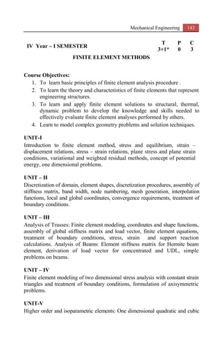 Mechanical Engineering 143
IV Year – I SEMESTER
T P C
3+1* 0 3
FINITE ELEMENT METHODS
Course Objectives:
1. To learn basic principles of finite element analysis procedure .
2. To learn the theory and characteristics of finite elements that represent
engineering structures.
3. To learn and apply finite element solutions to structural, thermal,
dynamic problem to develop the knowledge and skills needed to
effectively evaluate finite element analyses performed by others.
4. Learn to model complex geometry problems and solution techniques.
UNIT-I
Introduction to finite element method, stress and equilibrium, strain –
displacement relations, stress – strain relations, plane stress and plane strain
conditions, variational and weighted residual methods, concept of potential
energy, one dimensional problems.
UNIT – II
Discretization of domain, element shapes, discretization procedures, assembly of
stiffness matrix, band width, node numbering, mesh generation, interpolation
functions, local and global coordinates, convergence requirements, treatment of
boundary conditions.
UNIT – III
Analysis of Trusses: Finite element modeling, coordinates and shape functions,
assembly of global stiffness matrix and load vector, finite element equations,
treatment of boundary conditions, stress, strain and support reaction
calculations. Analysis of Beams: Element stiffness matrix for Hermite beam
element, derivation of load vector for concentrated and UDL, simple
problems on beams.
UNIT – IV
Finite element modeling of two dimensional stress analysis with constant strain
triangles and treatment of boundary conditions, formulation of axisymmetric
problems.
UNIT-V
Higher order and isoparametric elements: One dimensional quadratic and cubic
 