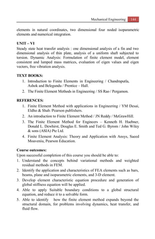Mechanical Engineering 144
elements in natural coordinates, two dimensional four noded isoparametric
elements and numerical integration.
UNIT – VI
Steady state heat transfer analysis : one dimensional analysis of a fin and two
dimensional analysis of thin plate, analysis of a uniform shaft subjected to
torsion. Dynamic Analysis: Formulation of finite element model, element
consistent and lumped mass matrices, evaluation of eigen values and eigen
vectors, free vibration analysis.
TEXT BOOKS:
1. Introduction to Finite Elements in Engineering / Chandraputla,
Ashok and Belegundu / Prentice – Hall.
2. The Finite Element Methods in Engineering / SS Rao / Pergamon.
REFERENCES:
1. Finite Element Method with applications in Engineering / YM Desai,
Eldho & Shah /Pearson publishers.
2. An introduction to Finite Element Method / JN Reddy / McGrawHill.
3. The Finite Element Method for Engineers – Kenneth H. Huebner,
Donald L. Dewhirst, Douglas E. Smith and Ted G. Byrom / John Wiley
& sons (ASIA) Pte Ltd.
4. Finite Element Analysis: Theory and Application with Ansys, Saeed
Moaveniu, Pearson Education.
Course outcomes:
Upon successful completion of this course you should be able to:
1. Understand the concepts behind variational methods and weighted
residual methods in FEM.
2. Identify the application and characteristics of FEA elements such as bars,
beams, plane and isoparametric elements, and 3-D element.
3. Develop element characteristic equation procedure and generation of
global stiffness equation will be applied.
4. Able to apply Suitable boundary conditions to a global structural
equation, and reduce it to a solvable form.
5. Able to identify how the finite element method expands beyond the
structural domain, for problems involving dynamics, heat transfer, and
fluid flow.
 