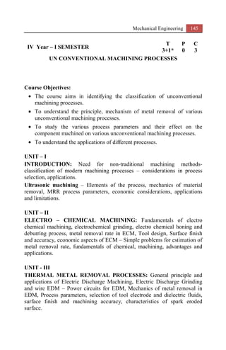 Mechanical Engineering 145
IV Year – I SEMESTER
T P C
3+1* 0 3
UN CONVENTIONAL MACHINING PROCESSES
Course Objectives:
• The course aims in identifying the classification of unconventional
machining processes.
• To understand the principle, mechanism of metal removal of various
unconventional machining processes.
• To study the various process parameters and their effect on the
component machined on various unconventional machining processes.
• To understand the applications of different processes.
UNIT – I
INTRODUCTION: Need for non-traditional machining methods-
classification of modern machining processes – considerations in process
selection, applications.
Ultrasonic machining – Elements of the process, mechanics of material
removal, MRR process parameters, economic considerations, applications
and limitations.
UNIT – II
ELECTRO – CHEMICAL MACHINING: Fundamentals of electro
chemical machining, electrochemical grinding, electro chemical honing and
deburring process, metal removal rate in ECM, Tool design, Surface finish
and accuracy, economic aspects of ECM – Simple problems for estimation of
metal removal rate, fundamentals of chemical, machining, advantages and
applications.
UNIT - III
THERMAL METAL REMOVAL PROCESSES: General principle and
applications of Electric Discharge Machining, Electric Discharge Grinding
and wire EDM – Power circuits for EDM, Mechanics of metal removal in
EDM, Process parameters, selection of tool electrode and dielectric fluids,
surface finish and machining accuracy, characteristics of spark eroded
surface.
 