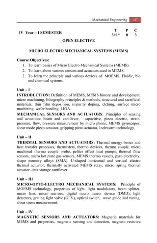 Mechanical Engineering 147
IV Year – I SEMESTER
T P C
3+1* 0 3
OPEN ELECTIVE
MICRO ELECTRO MECHANICAL SYSTEMS (MEMS)
Course Objectives:
1. To learn basics of Micro Electro Mechanical Systems (MEMS).
2. To learn about various sensors and actuators used in MEMS.
3. To learn the principle and various devices of MOEMS, Fluidic, bio
and chemical systems.
Unit – I
INTRODUCTION: Definition of MEMS, MEMS history and development,
micro machining, lithography principles & methods, structural and sacrificial
materials, thin film deposition, impurity doping, etching, surface micro
machining, wafer bonding, LIGA.
MECHANICAL SENSORS AND ACTUATORS: Principles of sensing
and actuation: beam and cantilever, capacitive, piezo electric, strain,
pressure, flow, pressure measurement by micro phone, MEMS gyroscopes,
shear mode piezo actuator, gripping piezo actuator, Inchworm technology.
Unit – II
THERMAL SENSORS AND ACTUATORS: Thermal energy basics and
heat transfer processes, thermisters, thermo devices, thermo couple, micro
machined thermo couple probe, peltier effect heat pumps, thermal flow
sensors, micro hot plate gas sensors, MEMS thermo vessels, pyro electricity,
shape memory alloys (SMA), U-shaped horizontal and vertical electro
thermal actuator, thermally activated MEMS relay, micro spring thermal
actuator, data storage cantilever.
Unit – III
MICRO-OPTO-ELECTRO MECHANICAL SYSTEMS: Principle of
MOEMS technology, properties of light, light modulators, beam splitter,
micro lens, micro mirrors, digital micro mirror device (DMD), light
detectors, grating light valve (GLV), optical switch, wave guide and tuning,
shear stress measurement.
Unit – IV
MAGNETIC SENSORS AND ACTUATORS: Magnetic materials for
MEMS and properties, magnetic sensing and detection, magneto resistive
 