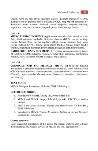 Mechanical Engineering 148
sensor, more on hall effect, magneto diodes, magneto transistor, MEMS
magnetic sensor, pressure sensor utilizing MOKE, mag MEMS actuators, by
directional micro actuator, feedback circuit integrated magnetic actuator,
large force reluctance actuator, magnetic probe based storage device.
Unit – V
MICRO FLUIDIC SYSTEMS: Applications, considerations on micro scale
fluid, fluid actuation methods, dielectro phoresis (DEP), electro wetting,
electro thermal flow, thermo capillary effect, electro osmosis flow, opto
electro wetting (OEW), tuning using micro fluidics, typical micro fluidic
channel, microfluid dispenser, micro needle, molecular gate, micro pumps.
RADIO FREQUENCY (RF) MEMS: RF – based communication systems,
RF MEMS, MEMS inductors, varactors, tuner/filter, resonator, clarification
of tuner, filter, resonator, MEMS switches, phase shifter.
Unit - VI
CHEMICAL AND BIO MEDICAL MICRO SYSTEMS: Sensing
mechanism & principle, membrane-transducer materials, chem.-lab-on-a-chip
(CLOC) chemoresistors, chemocapacitors, chemotransistors, electronic nose
(E-nose), mass sensitive chemosensors, fluroscence detection, calorimetric
spectroscopy.
TEXT BOOK:
MEMS, Nitaigour Premchand Mahalik, TMH Publishing co.
REFERENCE BOOKS:
1. Foundation of MEMS, Chang Liu, Prentice Hall Ltd.
2. MEMS and NEMS, Sergey Edwrd Lyshevski, CRC Press, Indian
Edition.
3. MEMS and Micro Systems: Design and Manufacture, Tai-Ran Hsu,
TMH Publishers.
4. Introductory MEMS, Thomas M Adams, Richard A Layton, Springer
International Publishers.
Course outcomes:
Upon successful completion of this course the student shall be able to know
the importance and various devices of MEMS and their applications.
 
