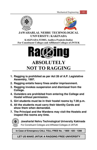 Mechanical Engineering 15
JAWAHARLAL NEHRU TECHNOLOGICAL
UNIVERSITY: KAKINADA
KAKINADA-533003, Andhra Pradesh (India)
For Constituent Colleges and Affiliated Colleges of JNTUK
Ragging
ABSOLUTELY
NOT TO RAGGING
1. Ragging is prohibited as per Act 26 of A.P. Legislative
Assembly, 1997.
2. Ragging entails heavy fines and/or imprisonment.
3. Ragging invokes suspension and dismissal from the
College.
4. Outsiders are prohibited from entering the College and
Hostel without permission.
5. Girl students must be in their hostel rooms by 7.00 p.m.
6. All the students must carry their Identity Cards and
show them when demanded.
7. The Principal and the Wardens may visit the Hostels and
inspect the rooms any time.
Jawaharlal Nehru Technological University Kakinada
For Constituent Colleges and Affiliated Colleges of JNTUK
LET US MAKE JNTUK A RAGGING FREE UNIVERSITY
In Case of Emergency CALL TOLL FREE No. : 1800 - 425 - 1288
 
