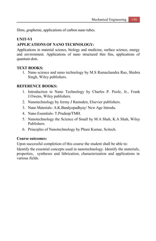 Mechanical Engineering 150
films, grapheme, applications of carbon nano tubes.
UNIT-VI
APPLICATIONS OF NANO TECHNOLOGY:
Applications in material science, biology and medicine, surface science, energy
and environment. Applications of nano structured thin fins, applications of
quantum dots.
TEXT BOOKS:
1. Nano science and nano technology by M.S Ramachandra Rao, Shubra
Singh, Wiley publishers.
REFERENCE BOOKS:
1. Introduction to Nano Technology by Charles P. Poole, Jr., Frank
J.Owens, Wiley publishers.
2. Nanotechnology by Jermy J Ramsden, Elsevier publishers.
3. Nano Materials- A.K.Bandyopadhyay/ New Age Introdu.
4. Nano Essentials- T.Pradeep/TMH.
5. Nanotechnology the Science of Small by M.A Shah, K.A Shah, Wiley
Publishers.
6. Principles of Nanotechnology by Phani Kumar, Scitech.
Course outcomes:
Upon successful completion of this course the student shall be able to:
Identify the essential concepts used in nanotechnology. Identify the materials,
properties, syntheses and fabrication, characterization and applications in
various fields.
 