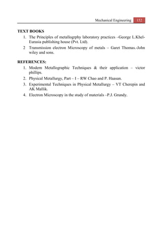 Mechanical Engineering 152
TEXT BOOKS
1. The Principles of metallogrphy laboratory practices –George L.Khel-
Eurasia publishing house (Pvt. Ltd).
2 Transmission electron Microscopy of metals – Garet Thomas.-John
wiley and sons.
REFERENCES:
1. Modern Metallographic Techniques & their application – victor
phillips.
2. Physical Metallurgy, Part – I – RW Chao and P. Haasan.
3. Experimental Techniques in Physical Metallurgy – VT Cherepin and
AK Mallik.
4. Electron Microscopy in the study of materials –P.J. Grundy.
 