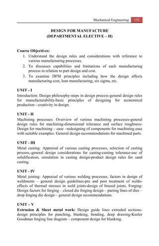 Mechanical Engineering 153
DESIGN FOR MANUFACTURE
(DEPARTMENTAL ELECTIVE – II)
Course Objectives:
1. Understand the design rules and considerations with reference to
various manufacturing processes.
2. To discusses capabilities and limitations of each manufacturing
process in relation to part design and cost.
3. To examine DFM principles including how the design affects
manufacturing cost, lean manufacturing, six sigma, etc.
UNIT - I
Introduction: Design philosophy-steps in design process-general design rules
for manufacturability-basic principles of designing for economical
production - creativity in design.
UNIT - II
Machining processes: Overview of various machining processes-general
design rules for machining-dimensional tolerance and surface roughness-
Design for machining – ease –redesigning of components for machining ease
with suitable examples. General design recommendations for machined parts.
UNIT - III
Metal casting: Appraisal of various casting processes, selection of casting
process,-general design considerations for casting-casting tolerance-use of
solidification, simulation in casting design-product design rules for sand
casting.
UNIT - IV
Metal joining: Appraisal of various welding processes, factors in design of
weldments – general design guidelines-pre and post treatment of welds-
effects of thermal stresses in weld joints-design of brazed joints. Forging:
Design factors for forging – closed die forging design – parting lines of dies –
drop forging die design – general design recommendations.
UNIT – V
Extrusion & Sheet metal work: Design guide lines extruded sections-
design principles for punching, blanking, bending, deep drawing-Keeler
Goodman forging line diagram – component design for blanking.
 
