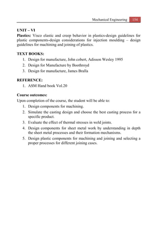 Mechanical Engineering 154
UNIT – VI
Plastics: Visco elastic and creep behavior in plastics-design guidelines for
plastic components-design considerations for injection moulding – design
guidelines for machining and joining of plastics.
TEXT BOOKS:
1. Design for manufacture, John cobert, Adisson Wesley 1995
2. Design for Manufacture by Boothroyd
3. Design for manufacture, James Bralla
REFERENCE:
1. ASM Hand book Vol.20
Course outcomes:
Upon completion of the course, the student will be able to:
1. Design components for machining.
2. Simulate the casting design and choose the best casting process for a
specific product.
3. Evaluate the effect of thermal stresses in weld joints.
4. Design components for sheet metal work by understanding in depth
the sheet metal processes and their formation mechanisms.
5. Design plastic components for machining and joining and selecting a
proper processes for different joining cases.
 