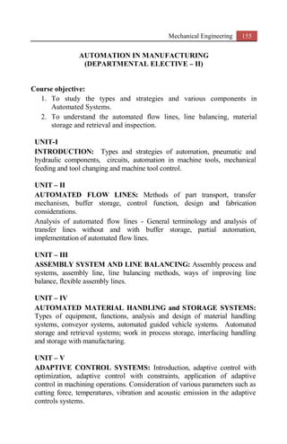 Mechanical Engineering 155
AUTOMATION IN MANUFACTURING
(DEPARTMENTAL ELECTIVE – II)
Course objective:
1. To study the types and strategies and various components in
Automated Systems.
2. To understand the automated flow lines, line balancing, material
storage and retrieval and inspection.
UNIT-I
INTRODUCTION: Types and strategies of automation, pneumatic and
hydraulic components, circuits, automation in machine tools, mechanical
feeding and tool changing and machine tool control.
UNIT – II
AUTOMATED FLOW LINES: Methods of part transport, transfer
mechanism, buffer storage, control function, design and fabrication
considerations.
Analysis of automated flow lines - General terminology and analysis of
transfer lines without and with buffer storage, partial automation,
implementation of automated flow lines.
UNIT – III
ASSEMBLY SYSTEM AND LINE BALANCING: Assembly process and
systems, assembly line, line balancing methods, ways of improving line
balance, flexible assembly lines.
UNIT – IV
AUTOMATED MATERIAL HANDLING and STORAGE SYSTEMS:
Types of equipment, functions, analysis and design of material handling
systems, conveyor systems, automated guided vehicle systems. Automated
storage and retrieval systems; work in process storage, interfacing handling
and storage with manufacturing.
UNIT – V
ADAPTIVE CONTROL SYSTEMS: Introduction, adaptive control with
optimization, adaptive control with constraints, application of adaptive
control in machining operations. Consideration of various parameters such as
cutting force, temperatures, vibration and acoustic emission in the adaptive
controls systems.
 