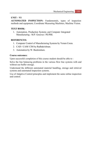 Mechanical Engineering 156
UNIT – VI
AUTOMATED INSPECTION: Fundamentals, types of inspection
methods and equipment, Coordinate Measuring Machines, Machine Vision.
TEXT BOOK:
1. Automation, Production Systems and Computer Integrated
Manufacturing : M.P. Groover./ PE/PHI.
REFERENCES:
1. Computer Control of Manufacturing Systems by Yoram Coren.
2. CAD / CAM/ CIM by Radhakrishnan.
3. Automation by W. Buekinsham.
Course outcomes:
Upon successful completion of this course student should be able to :
Solve the line balancing problems in the various flow line systems with and
without use buffer storage.
Understand the different automated material handling, storage and retrieval
systems and automated inspection systems.
Use of Adaptive Control principles and implement the same online inspection
and control.
 