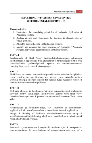 Mechanical Engineering 157
INDUSTRIAL HYDRAULICS & PNEUMATICS
(DEPARTMENTAL ELECTIVE – II)
Course objective
1. Understand the underlying principles of Industrial Hydraulics &
Pneumatic System.
2. Analyze circuits and Enumerate the functions & characteristics of
circuit elements.
3. Attend to troubleshooting in fluid power systems.
4. identify and describe the basic operation of Hydraulic / Pneumatic
systems, the various equipment used in their operation.
UNIT – I
Fundamentals of Fluid Power Systems-Introduction-types advantages,
disadvantages & applications-fluid characteristics-terminologies used in fluid
power-hydraulic symbols-hydraulic systems and components-sources-
pumping theory-gear, vane & piston pumps.
UNIT-II
Fluid Power Actuators: Introduction-hydraulic actuators-hydraulic cylinders-
types, construction, specifications and special types. hydraulic motors-
working principle-selection criteria for various types-hydraulic motors in
circuits- formulae-numerical problems.
UNIT-III
Hydraulic elements in the design of circuits- Introduction-control elements-
direction control valve-check valve-pressure control valve-relief valve-
throttle valve-temperature & pressure compensation-locations of flow control
valve.
UNIT-IV
Accumulators & intensifiers-types, size &function of accumulators-
application & circuits of accumulators- intensifiers-circuit & applications.
Design & drawing of hydraulic circuits-Introduction-case study &
specifications-method of drawing a hydraulic circuit-hydraulic cylinder-quick
return of a hydraulic cylinder.
UNIT-V
Pneumatic systems-Introduction-symbols used-concepts & components-
comparision-types & specifications of compressors-arrangement of a
 