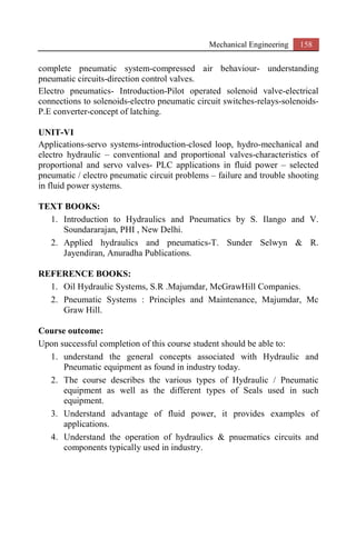 Mechanical Engineering 158
complete pneumatic system-compressed air behaviour- understanding
pneumatic circuits-direction control valves.
Electro pneumatics- Introduction-Pilot operated solenoid valve-electrical
connections to solenoids-electro pneumatic circuit switches-relays-solenoids-
P.E converter-concept of latching.
UNIT-VI
Applications-servo systems-introduction-closed loop, hydro-mechanical and
electro hydraulic – conventional and proportional valves-characteristics of
proportional and servo valves- PLC applications in fluid power – selected
pneumatic / electro pneumatic circuit problems – failure and trouble shooting
in fluid power systems.
TEXT BOOKS:
1. Introduction to Hydraulics and Pneumatics by S. Ilango and V.
Soundararajan, PHI , New Delhi.
2. Applied hydraulics and pneumatics-T. Sunder Selwyn & R.
Jayendiran, Anuradha Publications.
REFERENCE BOOKS:
1. Oil Hydraulic Systems, S.R .Majumdar, McGrawHill Companies.
2. Pneumatic Systems : Principles and Maintenance, Majumdar, Mc
Graw Hill.
Course outcome:
Upon successful completion of this course student should be able to:
1. understand the general concepts associated with Hydraulic and
Pneumatic equipment as found in industry today.
2. The course describes the various types of Hydraulic / Pneumatic
equipment as well as the different types of Seals used in such
equipment.
3. Understand advantage of fluid power, it provides examples of
applications.
4. Understand the operation of hydraulics & pnuematics circuits and
components typically used in industry.
 