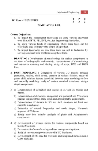 Mechanical Engineering 159
IV Year – I SEMESTER
T P C
0 3 2
SIMULATION LAB
Course Objectives:
1. To impart the fundamental knowledge on using various analytical
tools like ANSYS, FLUENT, etc., for Engineering Simulation.
2. To know various fields of engineering where these tools can be
effectively used to improve the output of a product.
3. To impart knowledge on how these tools are ued in Industries by
solving some real time problems using these tools..
1. DRAFTING : Development of part drawings for various components in
the form of orthographic andisometric. representation of dimensioning
and tolerances scanning and plotting. study of script, DXE and IGES
files.
2. PART MODELING : Generation of various 3D models through
protrusion, revolve, shell sweep. creation of various features. study of
parent child relation. feature based and boolean based modeling surface
and assembly modeling. study of various standard translators. design
simple components.
3. a) Determination of deflection and stresses in 2D and 3D trusses and
beams.
b) Determination of deflections component and principal and Von-mises
stresses in plane stress, plane strain and Axisymmetric components.
c) Determination of stresses in 3D and shell structures (at least one
example in each case)
d) Estimation of natural frequencies and mode shapes, Harmonic
response of 2D beam.
e) Steady state heat transfer Analysis of plane and Axisymmetric
components.
4. a) Development of process sheets for various components based on
tooling Machines.
b) Development of manufacturing and tool management systems.
c) Study of various post processors used in NC Machines.
d) Development of NC code for free form and sculptured surfaces using
CAM packages.
 