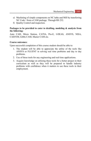 Mechanical Engineering 160
e) Machining of simple components on NC lathe and Mill by transferring
NC Code / from a CAM package. Through RS 232.
f) Quality Control and inspection.
Packages to be provided to cater to drafting, modeling & analysis from
the following:
Auto CAD, Micro Station, CATIA, Pro-E, I-DEAS, ANSYS, NISA,
CAEFEM, Gibbs CAM, Master CAM etc.
Course outcomes:
Upon successful completion of this course student should be able to:
1. The student will be able to appreciate the utility of the tools like
ANSYS or FLUENT in solving real time problems and day to day
problems.
2. Use of these tools for any engineering and real time applications.
3. Acquire knowledge on utilizing these tools for a better project in their
curriculum as well as they will be prepared to handle industry
problems with confidence when it matters to use these tools in their
employment.
 