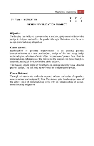 Mechanical Engineering 161
IV Year – I SEMESTER
T P C
0 2 1
DESIGN / FABRICATION PROJECT
Objective:
To develop the ability to conceptualize a product, apply standard/innovative
design techniques and realize the product through fabrication with focus on
design-manufacturing integration.
Course content:
Identification of possible improvements in an existing product,
conceptualization of a new product/part, design of the part using design
methodologies, selection of material(s), preparation of process flow chart for
manufacturing, fabrication of the part using the available in-house facilities,
assembly, testing of the functionality of the product.
The students should come up with their own original and innovative ideas for
product design. The task may be performed by student teams/groups.
Course Outcome:
Through this course the student is expected to learn realization of a product,
conceptualized and designed by him. The student gets hand on experience of
the entire chain of manufacturing steps with an understanding of design-
manufacturing integration.
 