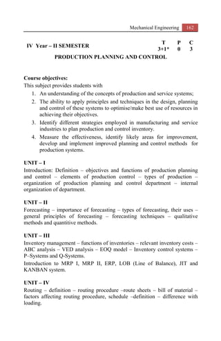 Mechanical Engineering 162
IV Year – II SEMESTER
T P C
3+1* 0 3
PRODUCTION PLANNING AND CONTROL
Course objectives:
This subject provides students with
1. An understanding of the concepts of production and service systems;
2. The ability to apply principles and techniques in the design, planning
and control of these systems to optimise/make best use of resources in
achieving their objectives.
3. Identify different strategies employed in manufacturing and service
industries to plan production and control inventory.
4. Measure the effectiveness, identify likely areas for improvement,
develop and implement improved planning and control methods for
production systems.
UNIT – I
Introduction: Definition – objectives and functions of production planning
and control – elements of production control – types of production –
organization of production planning and control department – internal
organization of department.
UNIT – II
Forecasting – importance of forecasting – types of forecasting, their uses –
general principles of forecasting – forecasting techniques – qualitative
methods and quantitive methods.
UNIT – III
Inventory management – functions of inventories – relevant inventory costs –
ABC analysis – VED analysis – EOQ model – Inventory control systems –
P–Systems and Q-Systems.
Introduction to MRP I, MRP II, ERP, LOB (Line of Balance), JIT and
KANBAN system.
UNIT – IV
Routing – definition – routing procedure –route sheets – bill of material –
factors affecting routing procedure, schedule –definition – difference with
loading.
 