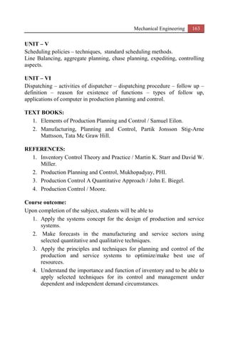 Mechanical Engineering 163
UNIT – V
Scheduling policies – techniques, standard scheduling methods.
Line Balancing, aggregate planning, chase planning, expediting, controlling
aspects.
UNIT – VI
Dispatching – activities of dispatcher – dispatching procedure – follow up –
definition – reason for existence of functions – types of follow up,
applications of computer in production planning and control.
TEXT BOOKS:
1. Elements of Production Planning and Control / Samuel Eilon.
2. Manufacturing, Planning and Control, Partik Jonsson Stig-Arne
Mattsson, Tata Mc Graw Hill.
REFERENCES:
1. Inventory Control Theory and Practice / Martin K. Starr and David W.
Miller.
2. Production Planning and Control, Mukhopadyay, PHI.
3. Production Control A Quantitative Approach / John E. Biegel.
4. Production Control / Moore.
Course outcome:
Upon completion of the subject, students will be able to
1. Apply the systems concept for the design of production and service
systems.
2. Make forecasts in the manufacturing and service sectors using
selected quantitative and qualitative techniques.
3. Apply the principles and techniques for planning and control of the
production and service systems to optimize/make best use of
resources.
4. Understand the importance and function of inventory and to be able to
apply selected techniques for its control and management under
dependent and independent demand circumstances.
 