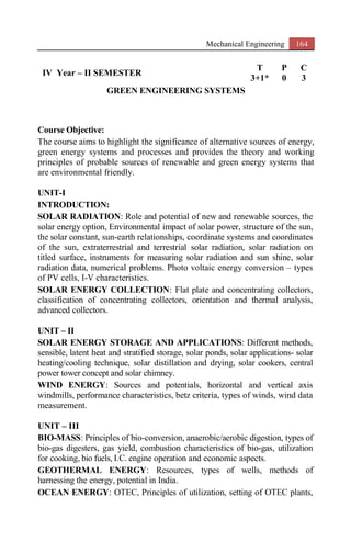 Mechanical Engineering 164
IV Year – II SEMESTER
T P C
3+1* 0 3
GREEN ENGINEERING SYSTEMS
Course Objective:
The course aims to highlight the significance of alternative sources of energy,
green energy systems and processes and provides the theory and working
principles of probable sources of renewable and green energy systems that
are environmental friendly.
UNIT-I
INTRODUCTION:
SOLAR RADIATION: Role and potential of new and renewable sources, the
solar energy option, Environmental impact of solar power, structure of the sun,
the solar constant, sun-earth relationships, coordinate systems and coordinates
of the sun, extraterrestrial and terrestrial solar radiation, solar radiation on
titled surface, instruments for measuring solar radiation and sun shine, solar
radiation data, numerical problems. Photo voltaic energy conversion – types
of PV cells, I-V characteristics.
SOLAR ENERGY COLLECTION: Flat plate and concentrating collectors,
classification of concentrating collectors, orientation and thermal analysis,
advanced collectors.
UNIT – II
SOLAR ENERGY STORAGE AND APPLICATIONS: Different methods,
sensible, latent heat and stratified storage, solar ponds, solar applications- solar
heating/cooling technique, solar distillation and drying, solar cookers, central
power tower concept and solar chimney.
WIND ENERGY: Sources and potentials, horizontal and vertical axis
windmills, performance characteristics, betz criteria, types of winds, wind data
measurement.
UNIT – III
BIO-MASS: Principles of bio-conversion, anaerobic/aerobic digestion, types of
bio-gas digesters, gas yield, combustion characteristics of bio-gas, utilization
for cooking, bio fuels, I.C. engine operation and economic aspects.
GEOTHERMAL ENERGY: Resources, types of wells, methods of
harnessing the energy, potential in India.
OCEAN ENERGY: OTEC, Principles of utilization, setting of OTEC plants,
 