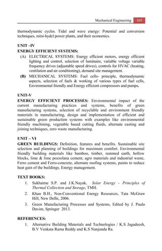 Mechanical Engineering 165
thermodynamic cycles. Tidal and wave energy: Potential and conversion
techniques, mini-hydel power plants, and their economics.
UNIT –IV
ENERGY EFFICIENT SYSTEMS:
(A) ELECTRICAL SYSTEMS: Energy efficient motors, energy efficient
lighting and control, selection of luminaire, variable voltage variable
frequency drives (adjustable speed drives), controls for HVAC (heating,
ventilation and air conditioning), demand site management.
(B) MECHANICAL SYSTEMS: Fuel cells- principle, thermodynamic
aspects, selection of fuels & working of various types of fuel cells,
Environmental friendly and Energy efficient compressors and pumps.
UNIT-V
ENERGY EFFICIENT PROCESSES: Environmental impact of the
current manufacturing practices and systems, benefits of green
manufacturing systems, selection of recyclable and environment friendly
materials in manufacturing, design and implementation of efficient and
sustainable green production systems with examples like environmental
friendly machining, vegetable based cutting fluids, alternate casting and
joining techniques, zero waste manufacturing.
UNIT – VI
GREEN BUILDINGS: Definition, features and benefits. Sustainable site
selection and planning of buildings for maximum comfort. Environmental
friendly building materials like bamboo, timber, rammed earth, hollow
blocks, lime & lime pozzolana cement, agro materials and industrial waste,
Ferro cement and Ferro-concrete, alternate roofing systems, paints to reduce
heat gain of the buildings. Energy management.
TEXT BOOKS:
1. Sukhatme S.P. and J.K.Nayak, Solar Energy – Principles of
Thermal Collection and Storage, TMH.
2. Khan B.H., Non-Conventional Energy Resources, Tata McGraw
Hill, New Delhi, 2006.
3. Green Manufacturing Processes and Systems, Edited by J. Paulo
Davim, Springer 2013.
REFERENCES:
1. Alternative Building Materials and Technologies / K.S Jagadeesh,
B.V Venkata Rama Reddy and K.S Nanjunda Ra.
 