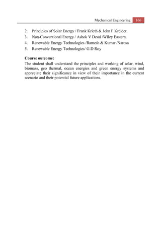 Mechanical Engineering 166
2. Principles of Solar Energy / Frank Krieth & John F Kreider.
3. Non-Conventional Energy / Ashok V Desai /Wiley Eastern.
4. Renewable Energy Technologies /Ramesh & Kumar /Narosa
5. Renewable Energy Technologies/ G.D Roy
Course outcome:
The student shall understand the principles and working of solar, wind,
biomass, geo thermal, ocean energies and green energy systems and
appreciate their significance in view of their importance in the current
scenario and their potential future applications.
 