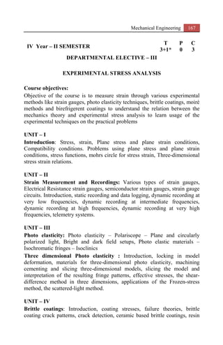 Mechanical Engineering 167
IV Year – II SEMESTER
T P C
3+1* 0 3
DEPARTMENTAL ELECTIVE – III
EXPERIMENTAL STRESS ANALYSIS
Course objectives:
Objective of the course is to measure strain through various experimental
methods like strain gauges, photo elasticity techniques, brittle coatings, moiré
methods and birefrigerent coatings to understand the relation between the
mechanics theory and experimental stress analysis to learn usage of the
experimental techniques on the practical problems
UNIT – I
Introduction: Stress, strain, Plane stress and plane strain conditions,
Compatibility conditions. Problems using plane stress and plane strain
conditions, stress functions, mohrs circle for stress strain, Three-dimensional
stress strain relations.
UNIT – II
Strain Measurement and Recordings: Various types of strain gauges,
Electrical Resistance strain gauges, semiconductor strain gauges, strain gauge
circuits. Introduction, static recording and data logging, dynamic recording at
very low frequencies, dynamic recording at intermediate frequencies,
dynamic recording at high frequencies, dynamic recording at very high
frequencies, telemetry systems.
UNIT – III
Photo elasticity: Photo elasticity – Polariscope – Plane and circularly
polarized light, Bright and dark field setups, Photo elastic materials –
Isochromatic fringes – Isoclinics
Three dimensional Photo elasticity : Introduction, locking in model
deformation, materials for three-dimensional photo elasticity, machining
cementing and slicing three-dimensional models, slicing the model and
interpretation of the resulting fringe patterns, effective stresses, the shear-
difference method in three dimensions, applications of the Frozen-stress
method, the scattered-light method.
UNIT – IV
Brittle coatings: Introduction, coating stresses, failure theories, brittle
coating crack patterns, crack detection, ceramic based brittle coatings, resin
 