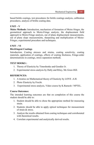 Mechanical Engineering 168
based brittle coatings, test procedures for brittle coatings analysis, calibration
procedures, analysis of brittle coating data.
UNIT – V
Moire Methods: Introduction, mechanism of formation of Moire fringes, the
geometrical approach to Moire-Fringe analysis, the displacement field
approach to Moire-Fringe analysis, out of plane displacement measurements,
out of plane slope measurements, sharpening and multiplication of Moire-
Fringes, experimental procedure and techniques.
UNIT – VI
Birefringent Coatings
Introduction, Coating stresses and strains, coating sensitivity, coating
materials, application of coatings, effects of coating thickness, Fringe-order
determinations in coatings, stress separation methods.
TEXT BOOKS :
1. Theory of Elasticity by Timoshenke and Goodier Jr.
2. Experimental stress analysis by Dally and Riley, Mc Graw-Hill.
REFERENCES:
1. A treatise on Mathematical theory of Elasticity by LOVE .A.H.
2. Photo Elasticity by Frocht.
3. Experimental stress analysis, Video course by K.Ramesh / NPTEL.
Course Outcomes:
The intended learning outcomes are that on completion of this course the
student should be able to:
1. Student should be able to chose the appropriate method for measuring
strain.
2. Students should be able to apply optical techniques for measurement
of strain & stress.
3. Analyze the results obtained from coating techniques and corroborated
with theoretical results.
4. Correlate experimental and analytically derived results.
 