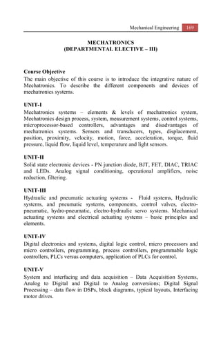 Mechanical Engineering 169
MECHATRONICS
(DEPARTMENTAL ELECTIVE – III)
Course Objective
The main objective of this course is to introduce the integrative nature of
Mechatronics. To describe the different components and devices of
mechatronics systems.
UNIT-I
Mechatronics systems – elements & levels of mechatronics system,
Mechatronics design process, system, measurement systems, control systems,
microprocessor-based controllers, advantages and disadvantages of
mechatronics systems. Sensors and transducers, types, displacement,
position, proximity, velocity, motion, force, acceleration, torque, fluid
pressure, liquid flow, liquid level, temperature and light sensors.
UNIT-II
Solid state electronic devices - PN junction diode, BJT, FET, DIAC, TRIAC
and LEDs. Analog signal conditioning, operational amplifiers, noise
reduction, filtering.
UNIT-III
Hydraulic and pneumatic actuating systems - Fluid systems, Hydraulic
systems, and pneumatic systems, components, control valves, electro-
pneumatic, hydro-pneumatic, electro-hydraulic servo systems. Mechanical
actuating systems and electrical actuating systems – basic principles and
elements.
UNIT-IV
Digital electronics and systems, digital logic control, micro processors and
micro controllers, programming, process controllers, programmable logic
controllers, PLCs versus computers, application of PLCs for control.
UNIT-V
System and interfacing and data acquisition – Data Acquisition Systems,
Analog to Digital and Digital to Analog conversions; Digital Signal
Processing – data flow in DSPs, block diagrams, typical layouts, Interfacing
motor drives.
 