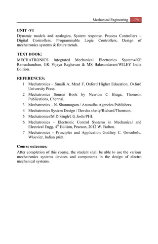 Mechanical Engineering 170
UNIT -VI
Dynamic models and analogies, System response. Process Controllers –
Digital Controllers, Programmable Logic Controllers, Design of
mechatronics systems & future trends.
TEXT BOOK:
MECHATRONICS Integrated Mechanical Electronics Systems/KP
Ramachandran, GK Vijaya Raghavan & MS Balasundaram/WILEY India
Edition.
REFERENCES:
1 Mechatronics – Smaili A, Mrad F, Oxford Higher Education, Oxford
University Press.
2 Mechatronics Source Book by Newton C Braga, Thomson
Publications, Chennai.
3 Mechatronics – N. Shanmugam / Anuradha Agencies Publishers.
4 Mechatronics System Design / Devdas shetty/Richard/Thomson.
5 Mechatronics/M.D.Singh/J.G.Joshi/PHI.
6 Mechatronics – Electronic Control Systems in Mechanical and
Electrical Engg. 4th
Edition, Pearson, 2012 W. Bolton.
7 Mechatronics – Principles and Application Godfrey C. Onwubolu,
Wlsevier, Indian print.
Course outcomes:
After completion of this course, the student shall be able to use the various
mechatronics systems devices and components in the design of electro
mechanical systems.
 