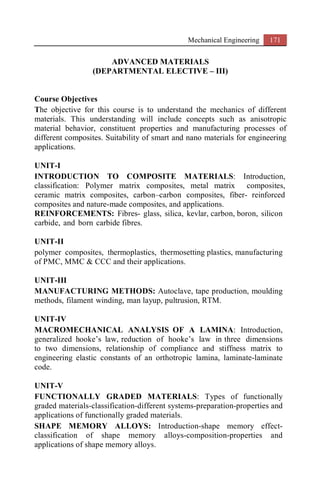 Mechanical Engineering 171
ADVANCED MATERIALS
(DEPARTMENTAL ELECTIVE – III)
Course Objectives
The objective for this course is to understand the mechanics of different
materials. This understanding will include concepts such as anisotropic
material behavior, constituent properties and manufacturing processes of
different composites. Suitability of smart and nano materials for engineering
applications.
UNIT-I
INTRODUCTION TO COMPOSITE MATERIALS: Introduction,
classification: Polymer matrix composites, metal matrix composites,
ceramic matrix composites, carbon–carbon composites, fiber- reinforced
composites and nature-made composites, and applications.
REINFORCEMENTS: Fibres- glass, silica, kevlar, carbon, boron, silicon
carbide, and born carbide fibres.
UNIT-II
polymer composites, thermoplastics, thermosetting plastics, manufacturing
of PMC, MMC & CCC and their applications.
UNIT-III
MANUFACTURING METHODS: Autoclave, tape production, moulding
methods, filament winding, man layup, pultrusion, RTM.
UNIT-IV
MACROMECHANICAL ANALYSIS OF A LAMINA: Introduction,
generalized hooke’s law, reduction of hooke’s law in three dimensions
to two dimensions, relationship of compliance and stiffness matrix to
engineering elastic constants of an orthotropic lamina, laminate-laminate
code.
UNIT-V
FUNCTIONALLY GRADED MATERIALS: Types of functionally
graded materials-classification-different systems-preparation-properties and
applications of functionally graded materials.
SHAPE MEMORY ALLOYS: Introduction-shape memory effect-
classification of shape memory alloys-composition-properties and
applications of shape memory alloys.
 