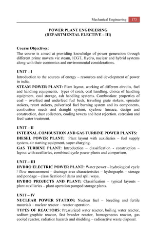 Mechanical Engineering 173
POWER PLANT ENGINEERING
(DEPARTMENTAL ELECTIVE – III)
Course Objectives:
The course is aimed at providing knowledge of power generation through
different prime movers viz steam, ICGT, Hydro, nuclear and hybrid systems
along with their economics and environmental considerations.
UNIT – I
Introduction to the sources of energy – resources and development of power
in india.
STEAM POWER PLANT: Plant layout, working of different circuits, fuel
and handling equipments, types of coals, coal handling, choice of handling
equipment, coal storage, ash handling systems. Combustion: properties of
coal – overfeed and underfeed fuel beds, traveling grate stokers, spreader
stokers, retort stokers, pulverized fuel burning system and its components,
combustion needs and draught system, cyclone furnace, design and
construction, dust collectors, cooling towers and heat rejection. corrosion and
feed water treatment.
UNIT – II
INTERNAL COMBUSTION AND GAS TURBINE POWER PLANTS:
DIESEL POWER PLANT: Plant layout with auxiliaries – fuel supply
system, air starting equipment, super charging.
GAS TURBINE PLANT: Introduction – classification - construction –
layout with auxiliaries, combined cycle power plants and comparison.
UNIT – III
HYDRO ELECTRIC POWER PLANT: Water power – hydrological cycle
/ flow measurement – drainage area characteristics – hydrographs – storage
and pondage – classification of dams and spill ways.
HYDRO PROJECTS AND PLANT: Classification – typical layouts –
plant auxiliaries – plant operation pumped storage plants.
UNIT – IV
NUCLEAR POWER STATION: Nuclear fuel – breeding and fertile
materials – nuclear reactor – reactor operation.
TYPES OF REACTORS: Pressurized water reactor, boiling water reactor,
sodium-graphite reactor, fast breeder reactor, homogeneous reactor, gas
cooled reactor, radiation hazards and shielding – radioactive waste disposal.
 