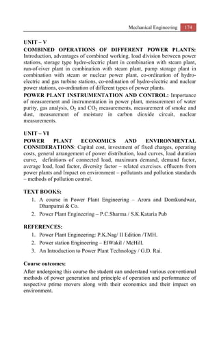 Mechanical Engineering 174
UNIT – V
COMBINED OPERATIONS OF DIFFERENT POWER PLANTS:
Introduction, advantages of combined working, load division between power
stations, storage type hydro-electric plant in combination with steam plant,
run-of-river plant in combination with steam plant, pump storage plant in
combination with steam or nuclear power plant, co-ordination of hydro-
electric and gas turbine stations, co-ordination of hydro-electric and nuclear
power stations, co-ordination of different types of power plants.
POWER PLANT INSTRUMENTATION AND CONTROL: Importance
of measurement and instrumentation in power plant, measurement of water
purity, gas analysis, O2 and CO2 measurements, measurement of smoke and
dust, measurement of moisture in carbon dioxide circuit, nuclear
measurements.
UNIT – VI
POWER PLANT ECONOMICS AND ENVIRONMENTAL
CONSIDERATIONS: Capital cost, investment of fixed charges, operating
costs, general arrangement of power distribution, load curves, load duration
curve, definitions of connected load, maximum demand, demand factor,
average load, load factor, diversity factor – related exercises. effluents from
power plants and Impact on environment – pollutants and pollution standards
– methods of pollution control.
TEXT BOOKS:
1. A course in Power Plant Engineering – Arora and Domkundwar,
Dhanpatrai & Co.
2. Power Plant Engineering – P.C.Sharma / S.K.Kataria Pub
REFERENCES:
1. Power Plant Engineering: P.K.Nag/ II Edition /TMH.
2. Power station Engineering – ElWakil / McHill.
3. An Introduction to Power Plant Technology / G.D. Rai.
Course outcomes:
After undergoing this course the student can understand various conventional
methods of power generation and principle of operation and performance of
respective prime movers along with their economics and their impact on
environment.
 