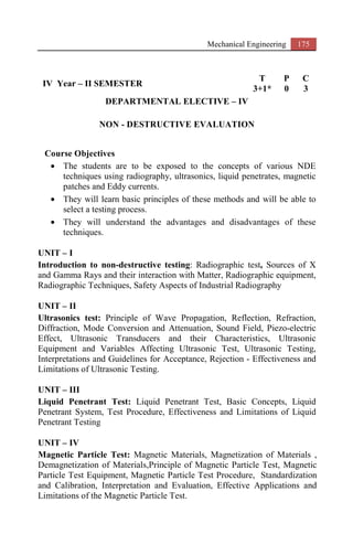 Mechanical Engineering 175
IV Year – II SEMESTER
T P C
3+1* 0 3
DEPARTMENTAL ELECTIVE – IV
NON - DESTRUCTIVE EVALUATION
Course Objectives
• The students are to be exposed to the concepts of various NDE
techniques using radiography, ultrasonics, liquid penetrates, magnetic
patches and Eddy currents.
• They will learn basic principles of these methods and will be able to
select a testing process.
• They will understand the advantages and disadvantages of these
techniques.
UNIT – I
Introduction to non-destructive testing: Radiographic test, Sources of X
and Gamma Rays and their interaction with Matter, Radiographic equipment,
Radiographic Techniques, Safety Aspects of Industrial Radiography
UNIT – II
Ultrasonics test: Principle of Wave Propagation, Reflection, Refraction,
Diffraction, Mode Conversion and Attenuation, Sound Field, Piezo-electric
Effect, Ultrasonic Transducers and their Characteristics, Ultrasonic
Equipment and Variables Affecting Ultrasonic Test, Ultrasonic Testing,
Interpretations and Guidelines for Acceptance, Rejection - Effectiveness and
Limitations of Ultrasonic Testing.
UNIT – III
Liquid Penetrant Test: Liquid Penetrant Test, Basic Concepts, Liquid
Penetrant System, Test Procedure, Effectiveness and Limitations of Liquid
Penetrant Testing
UNIT – IV
Magnetic Particle Test: Magnetic Materials, Magnetization of Materials ,
Demagnetization of Materials,Principle of Magnetic Particle Test, Magnetic
Particle Test Equipment, Magnetic Particle Test Procedure, Standardization
and Calibration, Interpretation and Evaluation, Effective Applications and
Limitations of the Magnetic Particle Test.
 