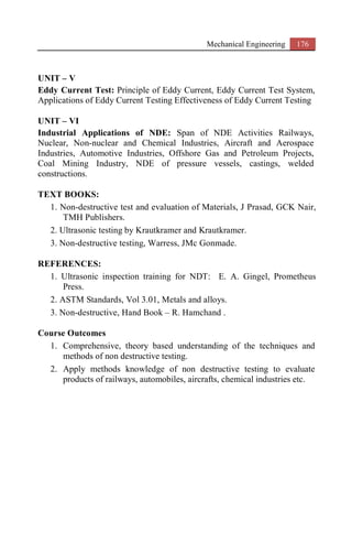 Mechanical Engineering 176
UNIT – V
Eddy Current Test: Principle of Eddy Current, Eddy Current Test System,
Applications of Eddy Current Testing Effectiveness of Eddy Current Testing
UNIT – VI
Industrial Applications of NDE: Span of NDE Activities Railways,
Nuclear, Non-nuclear and Chemical Industries, Aircraft and Aerospace
Industries, Automotive Industries, Offshore Gas and Petroleum Projects,
Coal Mining Industry, NDE of pressure vessels, castings, welded
constructions.
TEXT BOOKS:
1. Non-destructive test and evaluation of Materials, J Prasad, GCK Nair,
TMH Publishers.
2. Ultrasonic testing by Krautkramer and Krautkramer.
3. Non-destructive testing, Warress, JMc Gonmade.
REFERENCES:
1. Ultrasonic inspection training for NDT: E. A. Gingel, Prometheus
Press.
2. ASTM Standards, Vol 3.01, Metals and alloys.
3. Non-destructive, Hand Book – R. Hamchand .
Course Outcomes
1. Comprehensive, theory based understanding of the techniques and
methods of non destructive testing.
2. Apply methods knowledge of non destructive testing to evaluate
products of railways, automobiles, aircrafts, chemical industries etc.
 