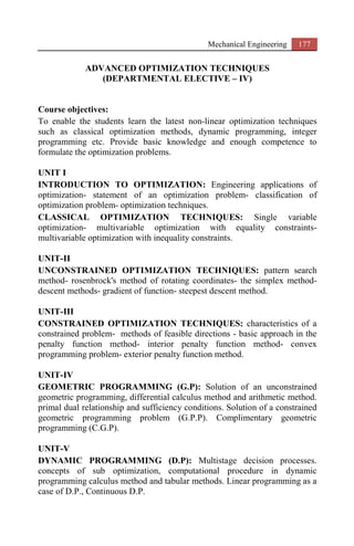 Mechanical Engineering 177
ADVANCED OPTIMIZATION TECHNIQUES
(DEPARTMENTAL ELECTIVE – IV)
Course objectives:
To enable the students learn the latest non-linear optimization techniques
such as classical optimization methods, dynamic programming, integer
programming etc. Provide basic knowledge and enough competence to
formulate the optimization problems.
UNIT I
INTRODUCTION TO OPTIMIZATION: Engineering applications of
optimization- statement of an optimization problem- classification of
optimization problem- optimization techniques.
CLASSICAL OPTIMIZATION TECHNIQUES: Single variable
optimization- multivariable optimization with equality constraints-
multivariable optimization with inequality constraints.
UNIT-II
UNCONSTRAINED OPTIMIZATION TECHNIQUES: pattern search
method- rosenbrock's method of rotating coordinates- the simplex method-
descent methods- gradient of function- steepest descent method.
UNIT-III
CONSTRAINED OPTIMIZATION TECHNIQUES: characteristics of a
constrained problem- methods of feasible directions - basic approach in the
penalty function method- interior penalty function method- convex
programming problem- exterior penalty function method.
UNIT-IV
GEOMETRIC PROGRAMMING (G.P): Solution of an unconstrained
geometric programming, differential calculus method and arithmetic method.
primal dual relationship and sufficiency conditions. Solution of a constrained
geometric programming problem (G.P.P). Complimentary geometric
programming (C.G.P).
UNIT-V
DYNAMIC PROGRAMMING (D.P): Multistage decision processes.
concepts of sub optimization, computational procedure in dynamic
programming calculus method and tabular methods. Linear programming as a
case of D.P., Continuous D.P.
 