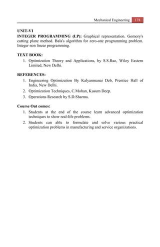 Mechanical Engineering 178
UNIT-VI
INTEGER PROGRAMMING (I.P): Graphical representation. Gomory's
cutting plane method. Bala's algorithm for zero-one programming problem.
Integer non linear programming.
TEXT BOOK:
1. Optimization Theory and Applications, by S.S.Rao, Wiley Eastern
Limited, New Delhi.
REFERENCES:
1. Engineering Optimization By Kalyanmanai Deb, Prentice Hall of
India, New Delhi.
2. Optimization Techniques, C.Mohan, Kusum Deep.
3. Operations Research by S.D.Sharma.
Course Out comes:
1. Students at the end of the course learn advanced optimization
techniques to show real-life problems.
2. Students can able to formulate and solve various practical
optimization problems in manufacturing and service organizations.
 
