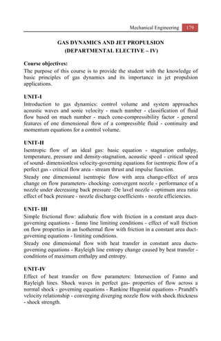 Mechanical Engineering 179
GAS DYNAMICS AND JET PROPULSION
(DEPARTMENTAL ELECTIVE – IV)
Course objectives:
The purpose of this course is to provide the student with the knowledge of
basic principles of gas dynamics and its importance in jet propulsion
applications.
UNIT-I
Introduction to gas dynamics: control volume and system approaches
acoustic waves and sonic velocity - mach number - classification of fluid
flow based on mach number - mach cone-compressibility factor - general
features of one dimensional flow of a compressible fluid - continuity and
momentum equations for a control volume.
UNIT-II
Isentropic flow of an ideal gas: basic equation - stagnation enthalpy,
temperature, pressure and density-stagnation, acoustic speed - critical speed
of sound- dimensionless velocity-governing equations for isentropic flow of a
perfect gas - critical flow area - stream thrust and impulse function.
Steady one dimensional isentropic flow with area change-effect of area
change on flow parameters- chocking- convergent nozzle - performance of a
nozzle under decreasing back pressure -De lavel nozzle - optimum area ratio
effect of back pressure - nozzle discharge coefficients - nozzle efficiencies.
UNIT- III
Simple frictional flow: adiabatic flow with friction in a constant area duct-
governing equations - fanno line limiting conditions - effect of wall friction
on flow properties in an Isothermal flow with friction in a constant area duct-
governing equations - limiting conditions.
Steady one dimensional flow with heat transfer in constant area ducts-
governing equations - Rayleigh line entropy change caused by heat transfer -
conditions of maximum enthalpy and entropy.
UNIT-IV
Effect of heat transfer on flow parameters: Intersection of Fanno and
Rayleigh lines. Shock waves in perfect gas- properties of flow across a
normal shock - governing equations - Rankine Hugoniat equations - Prandtl's
velocity relationship - converging diverging nozzle flow with shock thickness
- shock strength.
 