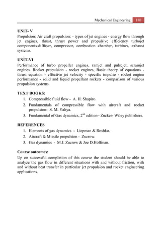 Mechanical Engineering 180
UNIT- V
Propulsion: Air craft propulsion: - types of jet engines - energy flow through
jet engines, thrust, thrust power and propulsive efficiency turbojet
components-diffuser, compressor, combustion chamber, turbines, exhaust
systems.
UNIT-VI
Performance of turbo propeller engines, ramjet and pulsejet, scramjet
engines. Rocket propulsion - rocket engines, Basic theory of equations -
thrust equation - effective jet velocity - specific impulse - rocket engine
performance - solid and liquid propellant rockets - comparison of various
propulsion systems.
TEXT BOOKS:
1. Compressible fluid flow - A. H. Shapiro.
2. Fundamentals of compressible flow with aircraft and rocket
propulsion- S. M. Yahya.
3. Fundamental of Gas dynamics, 2nd
edition– Zucker- Wiley publishers.
REFERENCES
1. Elements of gas dynamics - Liepman & Roshko.
2. Aircraft & Missile propulsion - Zucrow.
3. Gas dynamics - M.J. Zucrow & Joe D.Holfman.
Course outcomes:
Up on successful completion of this course the student should be able to
analyze the gas flow in different situations with and without friction, with
and without heat transfer in particular jet propulsion and rocket engineering
applications.
 