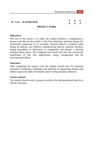 Mechanical Engineering 183
IV Year – II SEMESTER
T P C
0 0 9
PROJECT WORK
Objectives:
The aim of the course is to make the student perform a comprehensive
project work that involves either or all of the following: optimum design of a
mechanical component or an assembly, thermal analysis, computer aided
design & analysis, cost effective manufacturing process, material selection,
testing procedures or fabrication of components and prepare a detailed
technical thesis report. The completed task should also take into account the
significance of real time applications, energy management and the
environmental affects.
Outcomes:
After completing the project work the student should learn the technical
procedure of planning, scheduling and realizing an engineering product and
further acquire the skills of technical report writing and data collection.
Course content:
The student should work in groups to achieve the aforementioned objectives
and the outcomes.
 