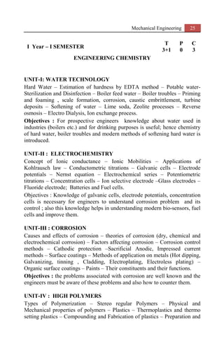 Mechanical Engineering 25
I Year – I SEMESTER
T P C
3+1 0 3
ENGINEERING CHEMISTRY
UNIT-I: WATER TECHNOLOGY
Hard Water – Estimation of hardness by EDTA method – Potable water-
Sterilization and Disinfection – Boiler feed water – Boiler troubles – Priming
and foaming , scale formation, corrosion, caustic embrittlement, turbine
deposits – Softening of water – Lime soda, Zeolite processes – Reverse
osmosis – Electro Dialysis, Ion exchange process.
Objectives : For prospective engineers knowledge about water used in
industries (boilers etc.) and for drinking purposes is useful; hence chemistry
of hard water, boiler troubles and modern methods of softening hard water is
introduced.
UNIT-II : ELECTROCHEMISTRY
Concept of Ionic conductance – Ionic Mobilities – Applications of
Kohlrausch law – Conductometric titrations – Galvanic cells – Electrode
potentials – Nernst equation – Electrochemical series – Potentiometric
titrations – Concentration cells – Ion selective electrode –Glass electrodes –
Fluoride electrode; Batteries and Fuel cells.
Objectives : Knowledge of galvanic cells, electrode potentials, concentration
cells is necessary for engineers to understand corrosion problem and its
control ; also this knowledge helps in understanding modern bio-sensors, fuel
cells and improve them.
UNIT-III : CORROSION
Causes and effects of corrosion – theories of corrosion (dry, chemical and
electrochemical corrosion) – Factors affecting corrosion – Corrosion control
methods – Cathodic protection –Sacrificial Anodic, Impressed current
methods – Surface coatings – Methods of application on metals (Hot dipping,
Galvanizing, tinning , Cladding, Electroplating, Electroless plating) –
Organic surface coatings – Paints – Their constituents and their functions.
Objectives : the problems associated with corrosion are well known and the
engineers must be aware of these problems and also how to counter them.
UNIT-IV : HIGH POLYMERS
Types of Polymerization – Stereo regular Polymers – Physical and
Mechanical properties of polymers – Plastics – Thermoplastics and thermo
setting plastics – Compounding and Fabrication of plastics – Preparation and
 