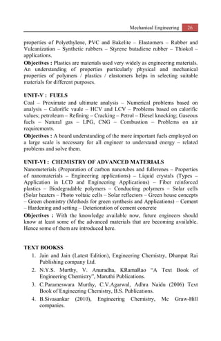 Mechanical Engineering 26
properties of Polyethylene, PVC and Bakelite – Elastomers – Rubber and
Vulcanization – Synthetic rubbers – Styrene butadiene rubber – Thiokol –
applications.
Objectives : Plastics are materials used very widely as engineering materials.
An understanding of properties particularly physical and mechanical
properties of polymers / plastics / elastomers helps in selecting suitable
materials for different purposes.
UNIT-V : FUELS
Coal – Proximate and ultimate analysis – Numerical problems based on
analysis – Calorific vaule – HCV and LCV – Problems based on calorific
values; petroleum – Refining – Cracking – Petrol – Diesel knocking; Gaseous
fuels – Natural gas – LPG, CNG – Combustion – Problems on air
requirements.
Objectives : A board understanding of the more important fuels employed on
a large scale is necessary for all engineer to understand energy – related
problems and solve them.
UNIT-VI : CHEMISTRY OF ADVANCED MATERIALS
Nanometerials (Preparation of carbon nanotubes and fullerenes – Properties
of nanomaterials – Engineering applications) – Liquid crystals (Types –
Application in LCD and Engineering Applications) – Fiber reinforced
plastics – Biodegradable polymers – Conducting polymers – Solar cells
(Solar heaters – Photo voltaic cells – Solar reflectors – Green house concepts
– Green chemistry (Methods for green synthesis and Applications) – Cement
– Hardening and setting – Deterioration of cement concrete
Objectives : With the knowledge available now, future engineers should
know at least some of the advanced materials that are becoming available.
Hence some of them are introduced here.
TEXT BOOKSS
1. Jain and Jain (Latest Edition), Engineering Chemistry, Dhanpat Rai
Publishing company Ltd.
2. N.Y.S. Murthy, V. Anuradha, KRamaRao “A Text Book of
Engineering Chemistry”, Maruthi Publications.
3. C.Parameswara Murthy, C.V.Agarwal, Adhra Naidu (2006) Text
Book of Engineering Chemistry, B.S. Publications.
4. B.Sivasankar (2010), Engineering Chemistry, Mc Graw-Hill
companies.
 