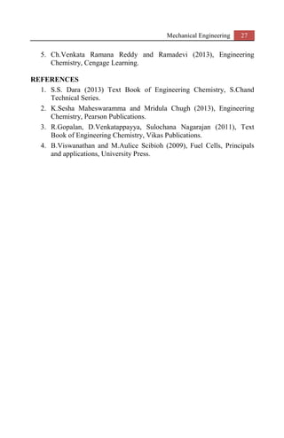 Mechanical Engineering 27
5. Ch.Venkata Ramana Reddy and Ramadevi (2013), Engineering
Chemistry, Cengage Learning.
REFERENCES
1. S.S. Dara (2013) Text Book of Engineering Chemistry, S.Chand
Technical Series.
2. K.Sesha Maheswaramma and Mridula Chugh (2013), Engineering
Chemistry, Pearson Publications.
3. R.Gopalan, D.Venkatappayya, Sulochana Nagarajan (2011), Text
Book of Engineering Chemistry, Vikas Publications.
4. B.Viswanathan and M.Aulice Scibioh (2009), Fuel Cells, Principals
and applications, University Press.
 