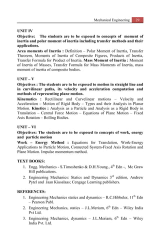 Mechanical Engineering 29
UNIT IV
Objective: The students are to be exposed to concepts of moment of
inertia and polar moment of inertia including transfer methods and their
applications.
Area moments of Inertia : Definition – Polar Moment of Inertia, Transfer
Theorem, Moments of Inertia of Composite Figures, Products of Inertia,
Transfer Formula for Product of Inertia. Mass Moment of Inertia : Moment
of Inertia of Masses, Transfer Formula for Mass Moments of Inertia, mass
moment of inertia of composite bodies.
UNIT – V
Objectives : The students are to be exposed to motion in straight line and
in curvilinear paths, its velocity and acceleration computation and
methods of representing plane motion.
Kinematics : Rectilinear and Curvelinear motions – Velocity and
Acceleration – Motion of Rigid Body – Types and their Analysis in Planar
Motion. Kinetics : Analysis as a Particle and Analysis as a Rigid Body in
Translation – Central Force Motion – Equations of Plane Motion – Fixed
Axis Rotation – Rolling Bodies.
UNIT – VI
Objectives: The students are to be exposed to concepts of work, energy
and particle motion
Work – Energy Method : Equations for Translation, Work-Energy
Applications to Particle Motion, Connected System-Fixed Axis Rotation and
Plane Motion. Impulse momentum method.
TEXT BOOKS:
1. Engg. Mechanics - S.Timoshenko & D.H.Young., 4th
Edn -, Mc Graw
Hill publications.
2. Engineering Mechanics: Statics and Dynamics 3rd
edition, Andrew
Pytel and Jaan Kiusalaas; Cengage Learning publishers.
REFERENCES:
1. Engineering Mechanics statics and dynamics – R.C.Hibbeler, 11th
Edn
– Pearson Publ.
2. Engineering Mechanics, statics – J.L.Meriam, 6th
Edn – Wiley India
Pvt Ltd.
3. Engineering Mechanics, dynamics – J.L.Meriam, 6th
Edn – Wiley
India Pvt. Ltd.
 