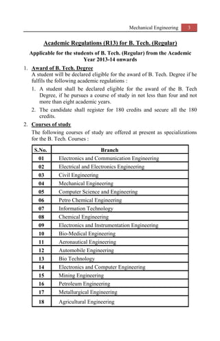 Mechanical Engineering 3
Academic Regulations (R13) for B. Tech. (Regular)
Applicable for the students of B. Tech. (Regular) from the Academic
Year 2013-14 onwards
1. Award of B. Tech. Degree
A student will be declared eligible for the award of B. Tech. Degree if he
fulfils the following academic regulations :
1. A student shall be declared eligible for the award of the B. Tech
Degree, if he pursues a course of study in not less than four and not
more than eight academic years.
2. The candidate shall register for 180 credits and secure all the 180
credits.
2. Courses of study
The following courses of study are offered at present as specializations
for the B. Tech. Courses :
S.No. Branch
01 Electronics and Communication Engineering
02 Electrical and Electronics Engineering
03 Civil Engineering
04 Mechanical Engineering
05 Computer Science and Engineering
06 Petro Chemical Engineering
07 Information Technology
08 Chemical Engineering
09 Electronics and Instrumentation Engineering
10 Bio-Medical Engineering
11 Aeronautical Engineering
12 Automobile Engineering
13 Bio Technology
14 Electronics and Computer Engineering
15 Mining Engineering
16 Petroleum Engineering
17 Metallurgical Engineering
18 Agricultural Engineering
 