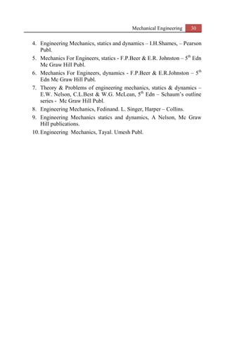 Mechanical Engineering 30
4. Engineering Mechanics, statics and dynamics – I.H.Shames, – Pearson
Publ.
5. Mechanics For Engineers, statics - F.P.Beer & E.R. Johnston – 5th
Edn
Mc Graw Hill Publ.
6. Mechanics For Engineers, dynamics - F.P.Beer & E.R.Johnston – 5th
Edn Mc Graw Hill Publ.
7. Theory & Problems of engineering mechanics, statics & dynamics –
E.W. Nelson, C.L.Best & W.G. McLean, 5th
Edn – Schaum’s outline
series - Mc Graw Hill Publ.
8. Engineering Mechanics, Fedinand. L. Singer, Harper – Collins.
9. Engineering Mechanics statics and dynamics, A Nelson, Mc Graw
Hill publications.
10. Engineering Mechanics, Tayal. Umesh Publ.
 