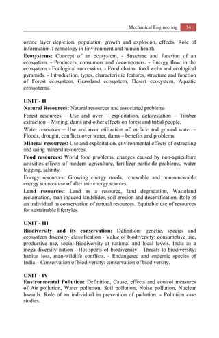 Mechanical Engineering 34
ozone layer depletion, population growth and explosion, effects. Role of
information Technology in Environment and human health.
Ecosystems: Concept of an ecosystem. - Structure and function of an
ecosystem. - Producers, consumers and decomposers. - Energy flow in the
ecosystem - Ecological succession. - Food chains, food webs and ecological
pyramids. - Introduction, types, characteristic features, structure and function
of Forest ecosystem, Grassland ecosystem, Desert ecosystem, Aquatic
ecosystems.
UNIT - II
Natural Resources: Natural resources and associated problems
Forest resources – Use and over – exploitation, deforestation – Timber
extraction – Mining, dams and other effects on forest and tribal people.
Water resources – Use and over utilization of surface and ground water –
Floods, drought, conflicts over water, dams – benefits and problems.
Mineral resources: Use and exploitation, environmental effects of extracting
and using mineral resources.
Food resources: World food problems, changes caused by non-agriculture
activities-effects of modern agriculture, fertilizer-pesticide problems, water
logging, salinity.
Energy resources: Growing energy needs, renewable and non-renewable
energy sources use of alternate energy sources.
Land resources: Land as a resource, land degradation, Wasteland
reclamation, man induced landslides, soil erosion and desertification. Role of
an individual in conservation of natural resources. Equitable use of resources
for sustainable lifestyles.
UNIT - III
Biodiversity and its conservation: Definition: genetic, species and
ecosystem diversity- classification - Value of biodiversity: consumptive use,
productive use, social-Biodiversity at national and local levels. India as a
mega-diversity nation - Hot-sports of biodiversity - Threats to biodiversity:
habitat loss, man-wildlife conflicts. - Endangered and endemic species of
India – Conservation of biodiversity: conservation of biodiversity.
UNIT - IV
Environmental Pollution: Definition, Cause, effects and control measures
of Air pollution, Water pollution, Soil pollution, Noise pollution, Nuclear
hazards. Role of an individual in prevention of pollution. - Pollution case
studies.
 
