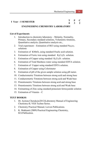 Mechanical Engineering 36
I Year – I SEMESTER
T P C
0 3 2
ENGINEERING CHEMISTRY LABORATORY
List of Experiments
1. Introduction to chemistry laboratory – Molarity, Normality,
Primary, Secondary standard solutions, Volumetric titrations,
Quantitative analysis, Quantitative analysis etc.,
2. Trial experiment – Estimation of HCI using standard Na2co3
solutions
3. Estimation of KMnO4 using standard Oxalic acid solution.
4. Estimation of Ferric iron using standard K2Cr2O7 solution.
5. Estimation of Copper using standard K2Cr2O7 solution.
6. Estimation of Total Hardness water using standard EDTA solution.
7. Estimation of Copper using standard EDTA solution.
8. Estimation of Copper using Colorimeter
9. Estimation of pH of the given sample solution using pH meter.
10. Conductometric Titrations between strong acid and strong base
11. Conductometric Titrations between strong acid and Weak base
12. Potentiometric Titrations between strong acid and strong base
13. Potentiometric Titrations between strong acid and Weak base
14. Estimatinog of Zinc using standard potassium ferrocyanide solution
15. Estimation of Vitamin – C
TEXT BOOKSS
1. Dr. Jyotsna Cherukuis(2012)Laboratory Manual of Engineering
Chemistry-II, VGS Techno Series.
2. Chemistry Practical Manual, Lorven Publications.
3. K. Mukkanti (2009) Practical Engineering Chemistry,
B.S.Publication.
 