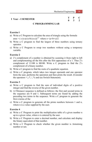 Mechanical Engineering 38
I Year – I SEMESTER
T P C
0 3 2
C PROGRAMMING LAB
Exercise l
a) Write a C Program to calculate the area of triangle using the formula
area = ( s (s-a) (s-b) (s-c))1/2
where s= (a+b+c)/2
b) Write a C program to find the largest of three numbers using ternary
operator.
c) Write a C Program to swap two numbers without using a temporary
variable.
Exercise 2
a) 2’s complement of a number is obtained by scanning it from right to left
and complementing all the bits after the first appearance of a 1. Thus 2’s
complement of 11100 is 00100. Write a C program to find the 2’s
complement of a binary number.
b) Write a C program to find the roots of a quadratic equation.
c) Write a C program, which takes two integer operands and one operator
form the user, performs the operation and then prints the result. (Consider
the operators +,-,*, /, % and use Switch Statement).
Exercise 3
a) Write a C program to find the sum of individual digits of a positive
integer and find the reverse of the given number.
b) A Fibonacci sequence is defined as follows: the first and second terms in
the sequence are 0 and 1. Subsequent terms are found by adding the
preceding two terms in the sequence. Write a C program to generate the
first n terms of the
c) Write a C program to generate all the prime numbers between 1 and n,
where n is a value supplied by the user.
Exercise 4
a) Write a C Program to print the multiplication table of a given number n
up to a given value, where n is entered by the user.
b) Write a C Program to enter a decimal number, and calculate and display
the binary equivalent of that number.
c) Write a C Program to check whether the given number is Armstrong
number or not.
 