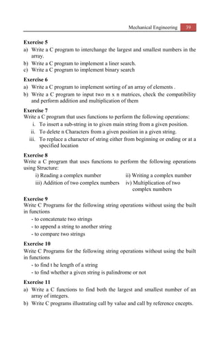 Mechanical Engineering 39
Exercise 5
a) Write a C program to interchange the largest and smallest numbers in the
array.
b) Write a C program to implement a liner search.
c) Write a C program to implement binary search
Exercise 6
a) Write a C program to implement sorting of an array of elements .
b) Write a C program to input two m x n matrices, check the compatibility
and perform addition and multiplication of them
Exercise 7
Write a C program that uses functions to perform the following operations:
i. To insert a sub-string in to given main string from a given position.
ii. To delete n Characters from a given position in a given string.
iii. To replace a character of string either from beginning or ending or at a
specified location
Exercise 8
Write a C program that uses functions to perform the following operations
using Structure:
i) Reading a complex number ii) Writing a complex number
iii) Addition of two complex numbers iv) Multiplication of two
complex numbers
Exercise 9
Write C Programs for the following string operations without using the built
in functions
- to concatenate two strings
- to append a string to another string
- to compare two strings
Exercise 10
Write C Programs for the following string operations without using the built
in functions
- to find t he length of a string
- to find whether a given string is palindrome or not
Exercise 11
a) Write a C functions to find both the largest and smallest number of an
array of integers.
b) Write C programs illustrating call by value and call by reference cncepts.
 