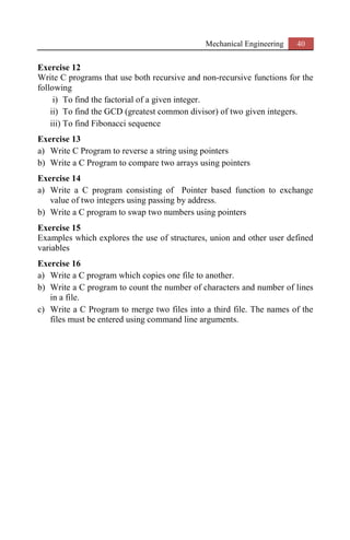 Mechanical Engineering 40
Exercise 12
Write C programs that use both recursive and non-recursive functions for the
following
i) To find the factorial of a given integer.
ii) To find the GCD (greatest common divisor) of two given integers.
iii) To find Fibonacci sequence
Exercise 13
a) Write C Program to reverse a string using pointers
b) Write a C Program to compare two arrays using pointers
Exercise 14
a) Write a C program consisting of Pointer based function to exchange
value of two integers using passing by address.
b) Write a C program to swap two numbers using pointers
Exercise 15
Examples which explores the use of structures, union and other user defined
variables
Exercise 16
a) Write a C program which copies one file to another.
b) Write a C program to count the number of characters and number of lines
in a file.
c) Write a C Program to merge two files into a third file. The names of the
files must be entered using command line arguments.
 